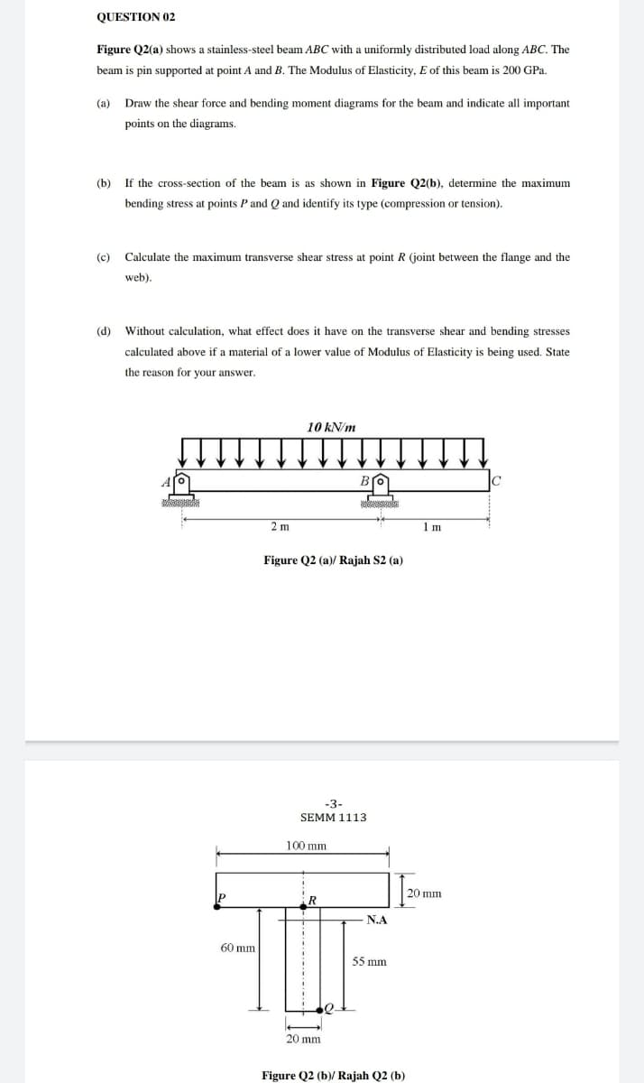 QUESTION 02
Figure Q2(a) shows a stainless-steel beam ABC with a uniformly distributed load along ABC. The
beam is pin supported at point A and B. The Modulus of Elasticity, E of this beam is 200 GPa.
(a)
Draw the shear force and bending moment diagrams for the beam and indicate all important
points on the diagrams.
(b)
If the cross-section of the beam is as shown in Figure Q2(b), determine the maximum
bending stress at points P and Q and identify its type (compression or tension).
(c)
Calculate the maximum transverse shear stress at point R (joint between the flange and the
web).
(d)
Without calculation, what effect does it have on the transverse shear and bending stresses
calculated above if a material of a lower value of Modulus of Elasticity is being used. State
the reason for your answer.
10 kN/m
2 m
1 m
Figure Q2 (a)/ Rajah S2 (a)
-3-
SEMM 1113
100 mm
20 mm
P
R
N.A
60 mm
55 mm
20 mm
Figure Q2 (b)/ Rajah Q2 (b)
