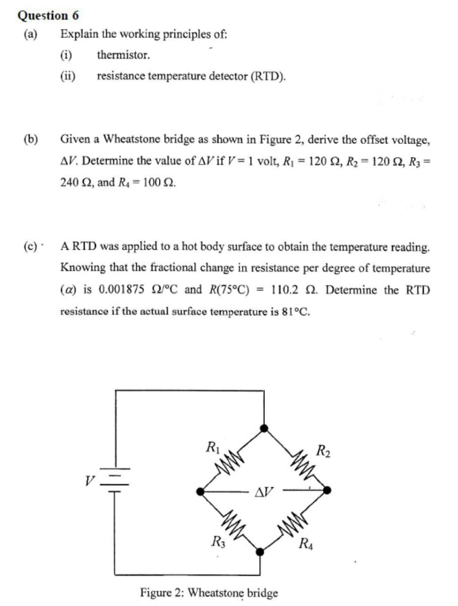 Question 6
(a) Explain the working principles of:
(i)
thermistor.
(ii)
resistance temperature detector (RTD).
(b)
Given a Wheatstone bridge as shown in Figure 2, derive the offset voltage,
AV. Determine the value of AV if V = 1 volt, R₁ = 120 2, R₂ = 1202, R3 =
240 2, and R4 = 100 2.
A RTD was applied to a hot body surface to obtain the temperature reading.
Knowing that the fractional change in resistance per degree of temperature
(a) is 0.001875 2/°C and R(75°C) = 110.2 2. Determine the RTD
resistance if the actual surface temperature is 81°C.
R₁
R₂
(c) -
ww
ww
ww
R3
Figure 2: Wheatstone bridge
R₁