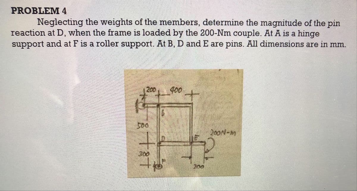 PROBLEM 4
Neglecting the weights of the members, determine the magnitude of the pin
reaction at D, when the frame is loaded by the 200-Nm couple. At A is a hinge
support and at F is a roller support. At B, D and E are pins. All dimensions are in mm.
200
400
十
200N-m
300
200
