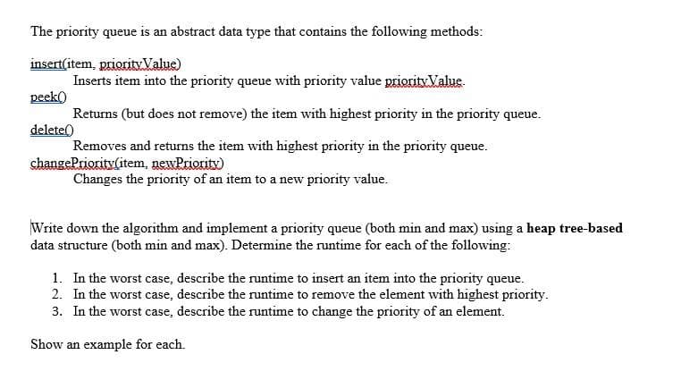 The priority queue is an abstract data type that contains the following methods:
insert(item, priority Value)
Inserts item into the priority queue with priority value priority.Value.
peek()
Returns (but does not remove) the item with highest priority in the priority queue.
delete()
Removes and returns the item with highest priority in the priority queue.
changePriority(item, newPriority)
Changes the priority of an item to a new priority value.
Write down the algorithm and implement a priority queue (both min and max) using a heap tree-based
data structure (both min and max). Determine the runtime for each of the following:
1. In the worst case, describe the runtime to insert an item into the priority queue.
2. In the worst case, describe the runtime to remove the element with highest priority.
3. In the worst case, describe the runtime to change the priority of an element.
Show an example for each.
