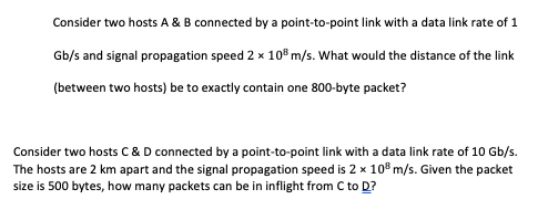 Consider two hosts A & B connected by a point-to-point link with a data link rate of 1
Gb/s and signal propagation speed 2 x 10® m/s. What would the distance of the link
(between two hosts) be to exactly contain one 800-byte packet?
Consider two hosts C & D connected by a point-to-point link with a data link rate of 10 Gb/s.
The hosts are 2 km apart and the signal propagation speed is 2 x 10° m/s. Given the packet
size is 500 bytes, how many packets can be in inflight from C to D?
