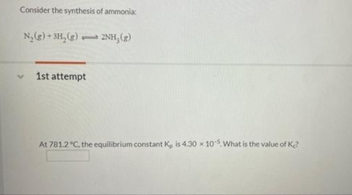 Consider the synthesis of ammonia:
N,(g) + 3H,()
17NH, (g)
1st attempt
At 781.2 °C, the equilibrium constant K, is 4.30 x 105 What is the value of K?
