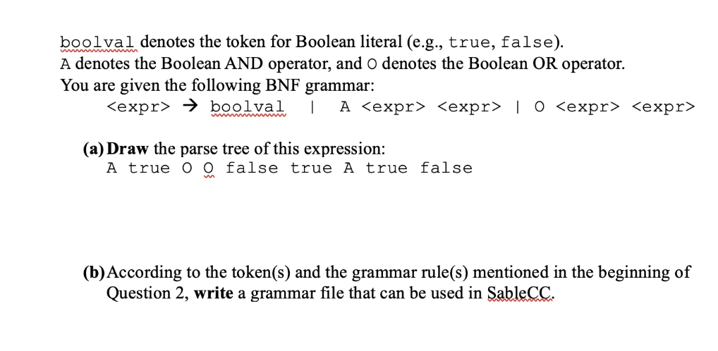 boolval denotes the token for Boolean literal (e.g., true, false).
A denotes the Boolean AND operator, and O denotes the Boolean OR operator.
You are given the following BNF grammar:
<expr> → boolval
| A <expr> <expr> | 0 <expr> <expr>
(a) Draw the parse tree of this expression:
A true O 0 false true A true false
(b)According to the token(s) and the grammar rule(s) mentioned in the beginning of
Question 2, write a grammar file that can be used in SableCC.
