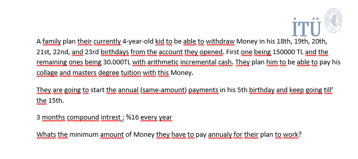 İTÜ
A family plan their currently 4-year-old kid to be able to withdraw Money in his 18th, 19th, 20th,
21st, 22nd, and 23rd birthdays from the account they opened. First one being 150000 TL and the
remaining ones being 30.000TL with arithmetic incremental cash. They plan him to be able to pay his
collage and masters degree tuition with this Money.
www
w w
They are going to start the annual (same-amount) payments in his 5th birthday and keep going till'
wwwwww ww
the 15th.
3 months compound intrest : %16 every year
wh w w w m
Whats the minimum amount of Money they have to pay annualy for their plan to work
www
wwwww w
n m wm.
