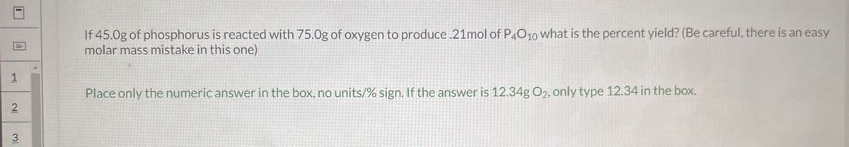 1
2
31
If 45.0g of phosphorus is reacted with 75.0g of oxygen to produce .21mol of P4010 what is the percent yield? (Be careful, there is an easy
molar mass mistake in this one)
Place only the numeric answer in the box, no units/% sign. If the answer is 12.34g O₂, only type 12.34 in the box.