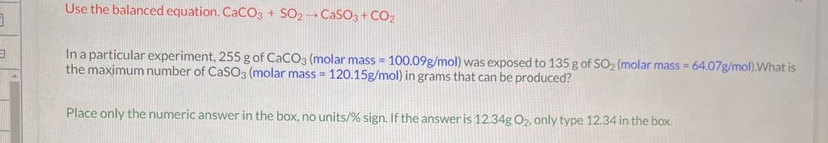 3
3
Use the balanced equation. CaCO3 + SO2 CaSO3 + CO₂
In a particular experiment, 255 g of CaCO3 (molar mass = 100.09g/mol) was exposed to 135 g of SO₂ (molar mass = 64.07g/mol).What is
the maximum number of CaSO3 (molar mass = 120.15g/mol) in grams that can be produced?
Place only the numeric answer in the box, no units/% sign. If the answer is 12.34g O2, only type 12.34 in the box.