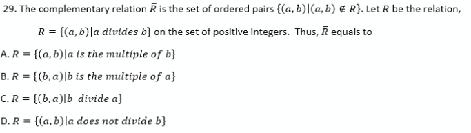 29. The complementary relation R is the set of ordered pairs {(a, b)|(a, b) € R}. Let R be the relation,
R = {(a,b)|a divides b} on the set of positive integers. Thus, R equals to
A. R = {(a, b)|a is the multiple of b}
B. R = {(b, a)|b is the multiple of a}
%3D
C. R = {(b, a)|b divide a}
D. R = {(a, b)|a does not divide b}

