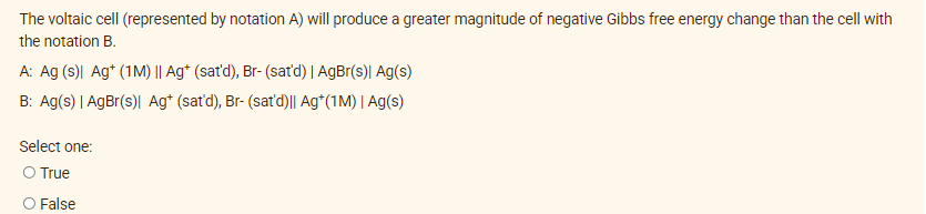 The voltaic cell (represented by notation A) will produce a greater magnitude of negative Gibbs free energy change than the cell with
the notation B.
A: Ag (s)\l Ag+ (1M) || Ag* (sat'd), Br- (satd) | AgBr(s)| Ag(s)
B: Ag(s) I AgBr(s)l Ag* (sat'd), Br- (sat'd)|| Ag*(1M) | Ag(s)
Select one:
O True
O False