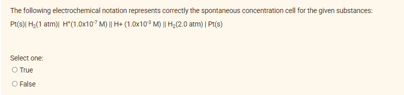 The following electrochemical notation represents correctly the spontaneous concentration cell for the given substances:
Pt(s)| H₂(1 atm)| H*(1.0x107 M) || H+ (1.0x103 M) || H₂(2.0 atm) | Pt(s)
Select one:
O True
O False