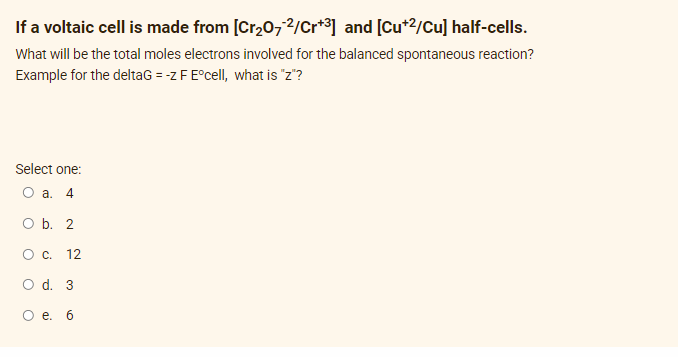 If a voltaic cell is made from [Cr₂O72/Cr+³] and [Cu+²/Cu] half-cells.
What will be the total moles electrons involved for the balanced spontaneous reaction?
Example for the deltaG = -z F Eºcell, what is "z"?
Select one:
O a. 4
O b. 2
0 с. 12
O d. 3
O e. 6
