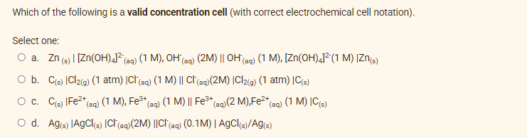 Which of the following is a valid concentration cell (with correct electrochemical cell notation).
Select one:
O a. Zn (s) | [Zn(OH)4]² (aq) (1 M), OH (aq) (2M) || OH(aq) (1 M), [Zn(OH)4]² (1 M) |Zn(s)
O b. C(s) ICl2(g) (1 atm) |Cl(aq) (1 M) || Cl(aq) (2M) |Cl2(g) (1 atm) |C(3)
O c. C(s) |Fe²+ (aq) (1 M), Fe³+ (aq) (1 M) || Fe³+ (aq) (2 M), Fe²+ (aq) (1 M) IC(s)
O d. Ag(3) AgCl(s) ICI (aq) (2M) ||CI (aq) (0.1M) | AgCl(s)/Ag(s)