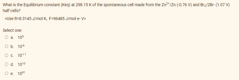 What is the Equilibrium constant (Keq) at 298.15 K of the spontaneous cell made from the Zn²+/Zn (-0.76 V) and Br₂/2Br- (1.07 V)
half cells?
<Use R-8.3145 J/mol K, F=96485 J/mol e-V>
Select one:
O a. 105
O b. 106
O c.
10-11
O d.
10¹⁰
O e. 1061