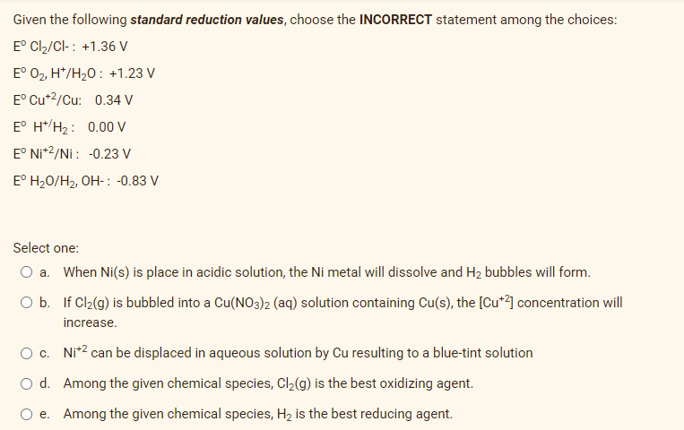 Given the following standard reduction values, choose the INCORRECT statement among the choices:
Eº Cl₂/Cl- : +1.36 V
Eº O₂, H*/H₂O: +1.23 V
E° Cu+2/Cu: 0.34 V
Eº H+/H₂: 0.00 V
E° Ni+2/Ni: -0.23 V
Eº H₂O/H₂, OH-: -0.83 V
Select one:
O a. When Ni(s) is place in acidic solution, the Ni metal will dissolve and H₂ bubbles will form.
O b.
If Cl₂(g) is bubbled into a Cu(NO3)2 (aq) solution containing Cu(s), the [Cu+2] concentration will
increase.
O c.
Ni+² can be displaced in aqueous solution by Cu resulting to a blue-tint solution
O d.
Among the given chemical species, Cl₂(g) is the best oxidizing agent.
e.
Among the given chemical species, H₂ is the best reducing agent.