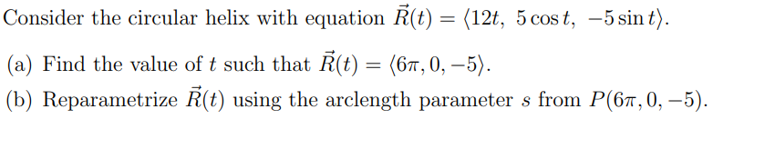 Consider the circular helix with equation R(t) = (12t, 5 cost, -5 sin t).
(a) Find the value of t such that Ř(t) = (6π, 0, −5).
(b) Reparametrize
Ř(t) using the arclength parameters from P(67,0, −5).