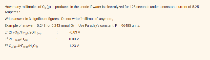How many millimoles of O₂ (g) is produced in the anode if water is electrolyzed for 125 seconds under a constant current of 5.25
Amperes?
Write answer in 3 significant figures. Do not write "millimoles" anymore,
Example of answer: 0.243 for 0.243 mmol O₂. Use Faraday's constant, F = 96485 units.
E° 2H₂O(1)/H2(g), 20H (aq)
-0.83 V
E° 2H* (aq)/H₂(g)
0.00 V
Eº O2(g), 4H* (aq)/H₂O(1)
1.23 V