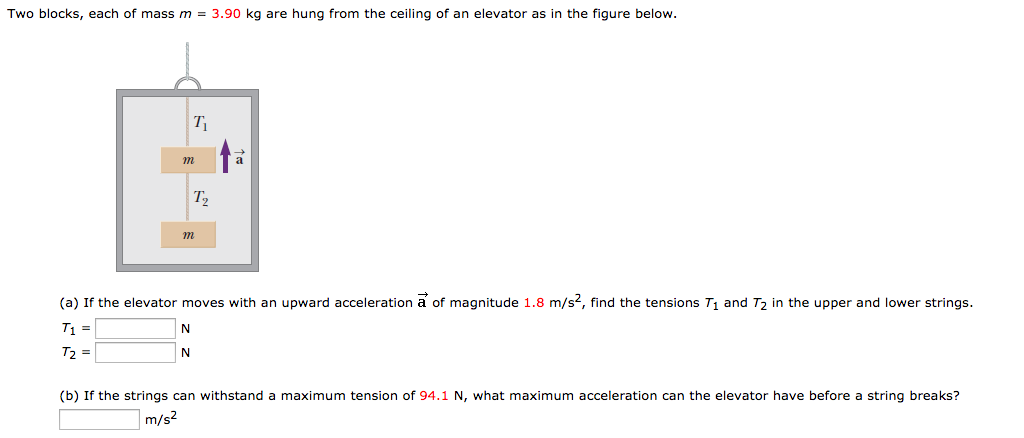 Two blocks, each of mass m = 3.90 kg are hung from the ceiling of an elevator as in the figure below.
T₁
m
T₂
m
N
N
ta
(a) If the elevator moves with an upward acceleration a of magnitude 1.8 m/s², find the tensions T₁ and T₂ in the upper and lower strings.
T₁ =
T₂ =
(b) If the strings can withstand a maximum tension of 94.1 N, what maximum acceleration can the elevator have before a string breaks?
m/s²