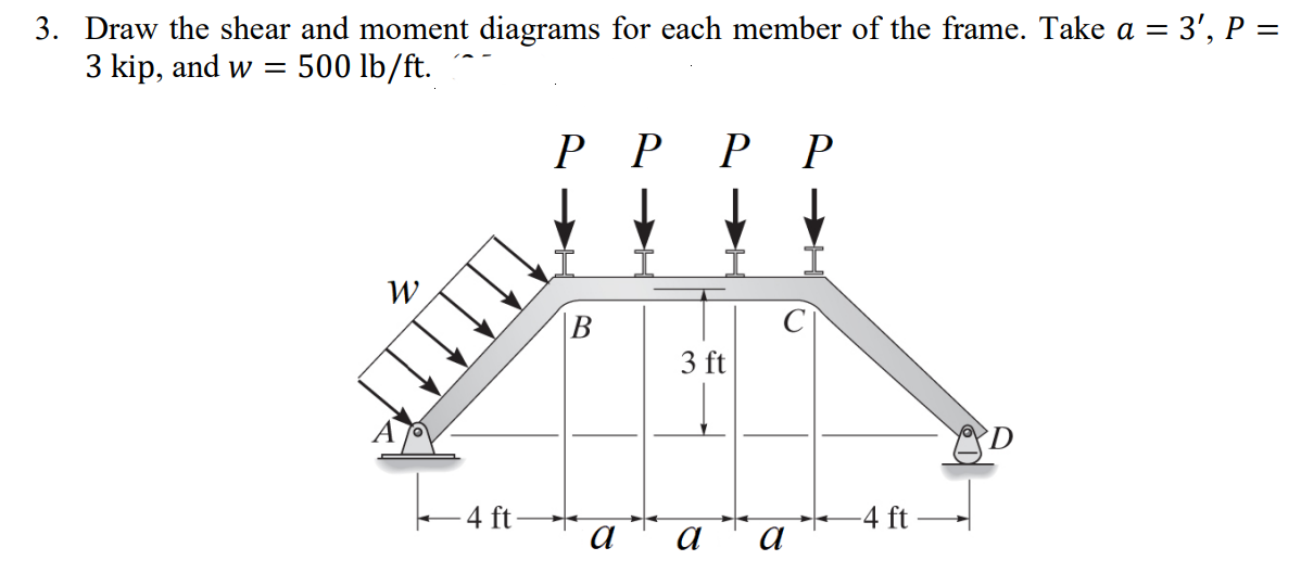 3. Draw the shear and moment diagrams for each member of the frame. Take a = 3', P =
3 kip, and w = 500 lb/ft.
W
←4 ft-
РР
B
a
РР
3 ft
a а
-4 ft -