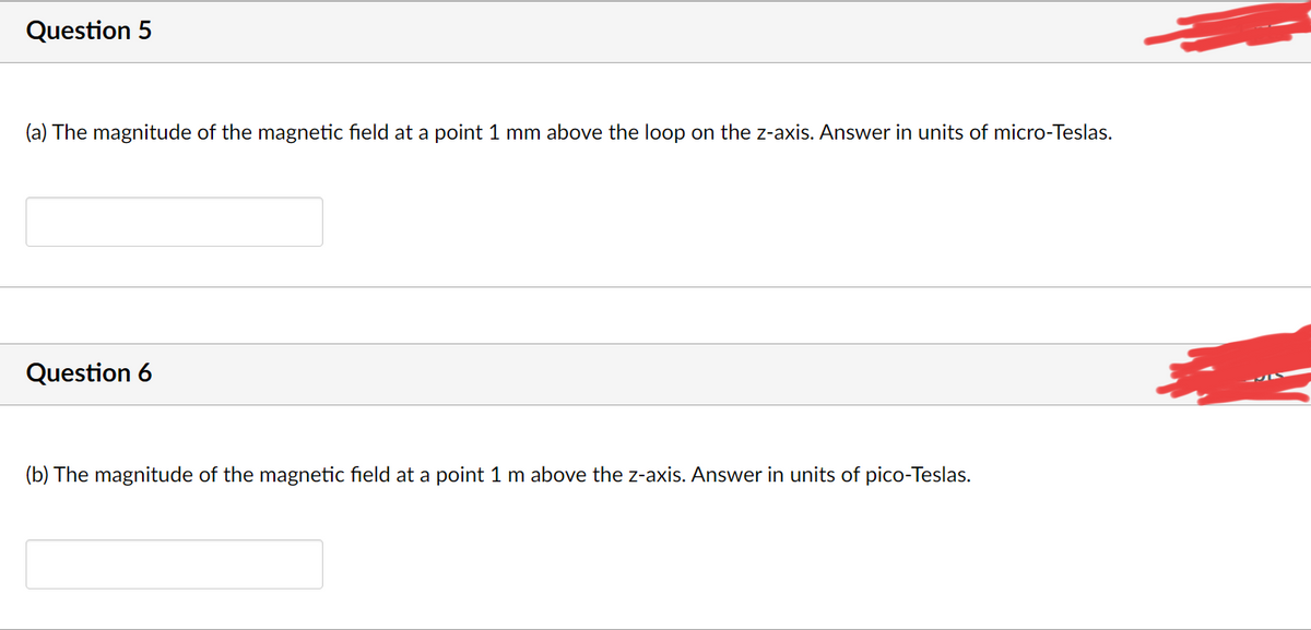 Question 5
(a) The magnitude of the magnetic field at a point 1 mm above the loop on the z-axis. Answer in units of micro-Teslas.
Question 6
(b) The magnitude of the magnetic field at a point 1 m above the z-axis. Answer
units of pico-Teslas.