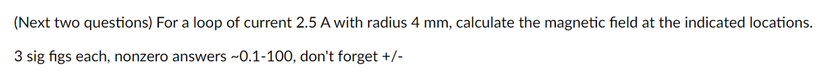 (Next two questions) For a loop of current 2.5 A with radius 4 mm, calculate the magnetic field at the indicated locations.
3 sig figs each, nonzero answers ~0.1-100, don't forget +/-