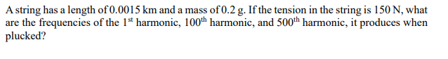 A string has a length of 0.0015 km and a mass of 0.2 g. If the tension in the string is 150 N, what
are the frequencies of the 1st harmonic, 100th harmonic, and 500th harmonic, it produces when
plucked?