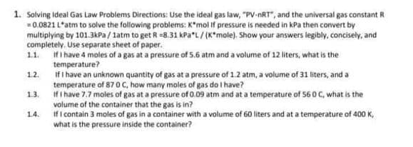 1. Solving ideal Gas Law Problems Directions: Use the ideal gas law, "PV-nRT", and the universal gas constant R
-0.0821 L'atm to solve the following problems: K*mol if pressure is needed in kPa then convert by
multiplying by 101.3KPA / latm to get R =8.31 kPa"L/ (K*mole). Show your answers legibly, concisely, and
completely. Use separate sheet of paper.
If i have 4 moles of a gas at a pressure of 5.6 atm and a volume of 12 liters, what is the
temperature?
If I have an unknown quantity of gas at a pressure of 1.2 atm, a volume of 31 liters, and a
temperature of 870 C, how many moles of gas do I have?
Ifi have 7.7 moles of gas at a pressure of 0.09 atm and at a temperature of 560 C, what is the
1.1.
1.2.
1.3.
volume of the container that the gas is in?
If i contain 3 moles of gas in a container with a volume of 60 liters and at a temperature of 400 K,
what is the pressure inside the container?
1.4.
