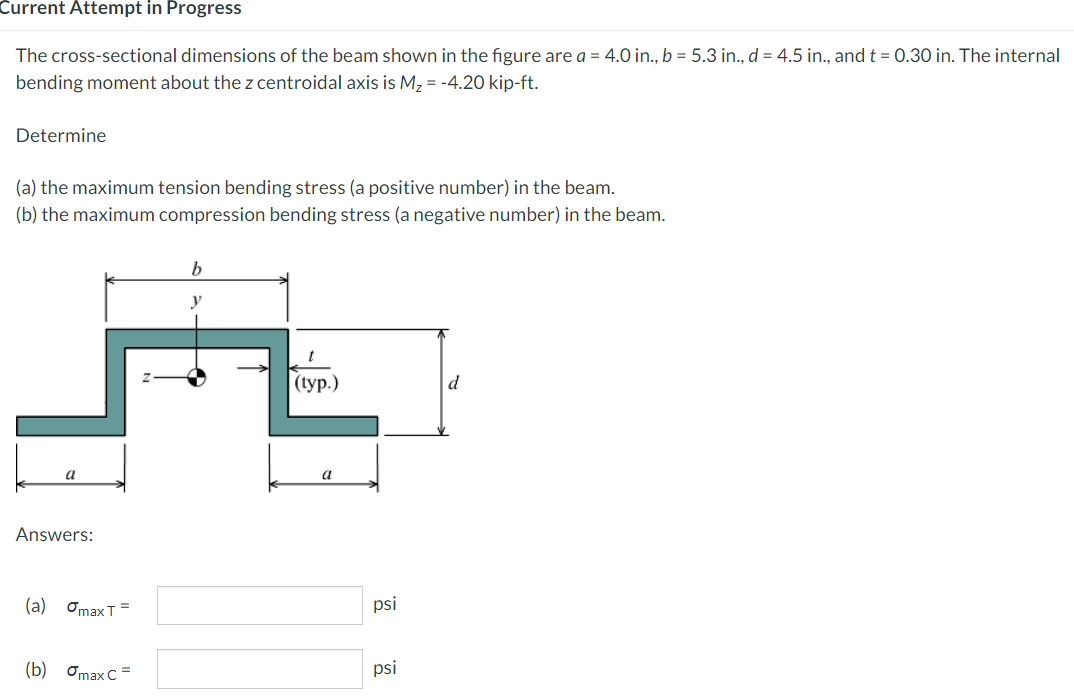 Current Attempt in Progress
The cross-sectional dimensions of the beam shown in the figure are a = 4.0 in., b = 5.3 in., d = 4.5 in., and t = 0.30 in. The internal
bending moment about the z centroidal axis is M2 = -4.20 kip-ft.
Determine
(a) the maximum tension bending stress (a positive number) in the beam.
(b) the maximum compression bending stress (a negative number) in the beam.
| (ур.)
d
a
a
Answers:
(а) Оmax T
psi
(b) Omax C =
psi
