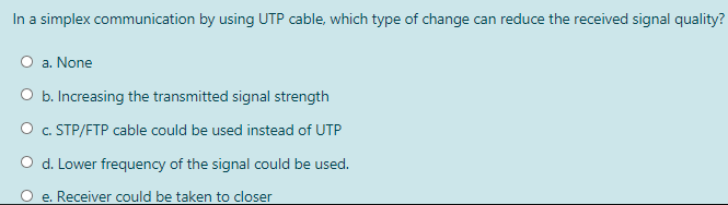 In a simplex communication by using UTP cable, which type of change can reduce the received signal quality?
O a. None
O b. Increasing the transmitted signal strength
O c. STP/FTP cable could be used instead of UTP
d. Lower frequency of the signal could be used.
e. Receiver could be taken to closer
