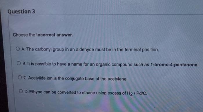 Question 3
Choose the incorrect answer.
O A. The carbonyl group in an aldehyde must be in the terminal position.
O B. It is possible to have a name for an organic compound such as 1-bromo-4-pentanone.
O C. Acetylide ion is the conjugate base of the acetylene.
O D. Ethyne can be converted to ethane using excess of H2/ Pd/C.
