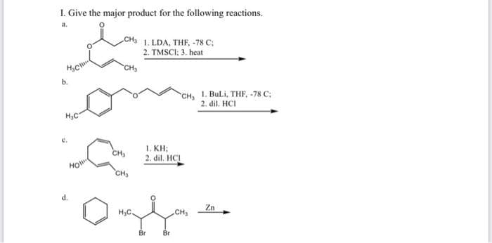 I. Give the major product for the following reactions.
CH 1. LDA, THF, -78 C;
2. TMSCI; 3. heat
CH
6.
CH, 1. BuLi, THF, -78 C;
2. dil. HCI
H,C
1. KH;
CH,
2. dil. HCI
HO
CH,
d.
H,C.
CH
Zn
Br
Br
