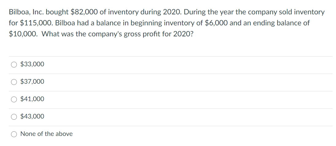 Bilboa, Inc. bought $82,000 of inventory during 2020. During the year the company sold inventory
for $115,000. Bilboa had a balance in beginning inventory of $6,000 and an ending balance of
$10,000. What was the company's gross profit for 2020?
O $33,000
$37,000
O $41,000
$43,000
O None of the above
