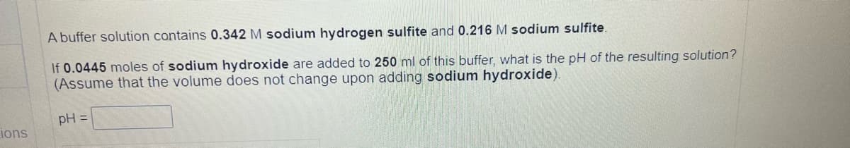 ions
A buffer solution contains 0.342 M sodium hydrogen sulfite and 0.216 M sodium sulfite.
If 0.0445 moles of sodium hydroxide are added to 250 ml of this buffer, what is the pH of the resulting solution?
(Assume that the volume does not change upon adding sodium hydroxide).
pH =