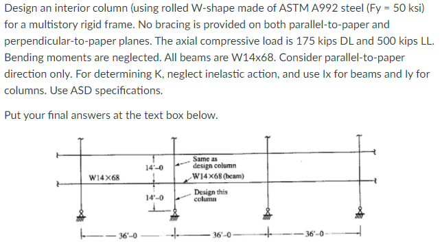 Design an interior column (using rolled W-shape made of ASTM A992 steel (Fy = 50 ksi)
for a multistory rigid frame. No bracing is provided on both parallel-to-paper and
perpendicular-to-paper planes. The axial compressive load is 175 kips DL and 500 kips LL.
Bending moments are neglected. All beams are W14x68. Consider parallel-to-paper
direction only. For determining K, neglect inelastic action, and use Ix for beams and ly for
columns. Use ASD specifications.
Put your final answers at the text box below.
Same as
14'-0
design column
W14X68
W14x68 (beam)
14'-0
Design this
column
-- 36'-0
36'-0
-36'-0
