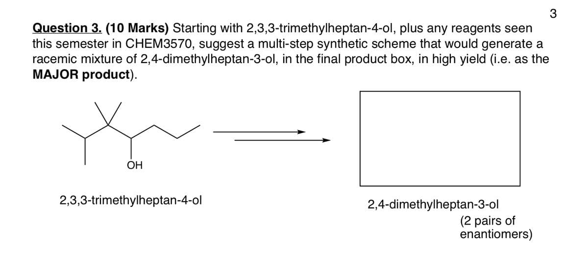 Question 3. (10 Marks) Starting with 2,3,3-trimethylheptan-4-ol, plus any reagents seen
this semester in CHEM3570, suggest a multi-step synthetic scheme that would generate a
racemic mixture of 2,4-dimethylheptan-3-ol, in the final product box, in high yield (i.e. as the
MAJOR product).
OH
2,3,3-trimethylheptan-4-ol
2,4-dimethylheptan-3-ol
(2 pairs of
enantiomers)
3