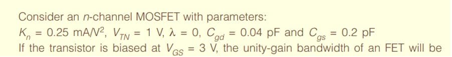 Consider an n-channel MOSFET with parameters:
K, = =
0.25 mAN?, VTN = 1 V, 1 = 0, Cgd
0.04 pF and Cas
= 0.2 pF
%D
If the transistor is biased at Ves = 3 V, the unity-gain bandwidth of an FET will be
