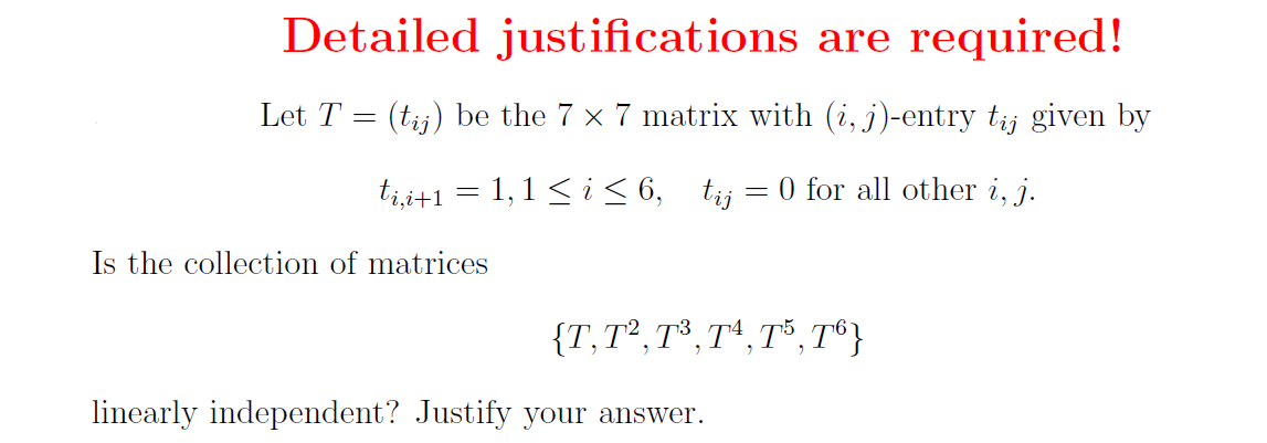 Detailed justifications are required!
(tij) be the 7 x 7 matrix with (i, j)-entry tij given by
ti,i+1 = 1, 1 ≤ i ≤ 6, tij = 0 for all other i, j.
Let T
=
Is the collection of matrices
{T, T², T³, T4, T5, T6}
linearly independent? Justify your answer.