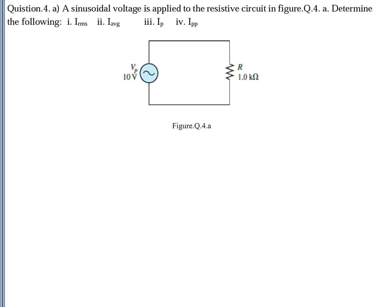 Quistion.4. a) A sinusoidal voltage is applied to the resistive circuit in figure.Q.4. a. Determine
the following: i. Ims ii. Iavg
iii. Ip iv. Ipp
10V
1.0 ΚΩ
Figure.Q.4.a
