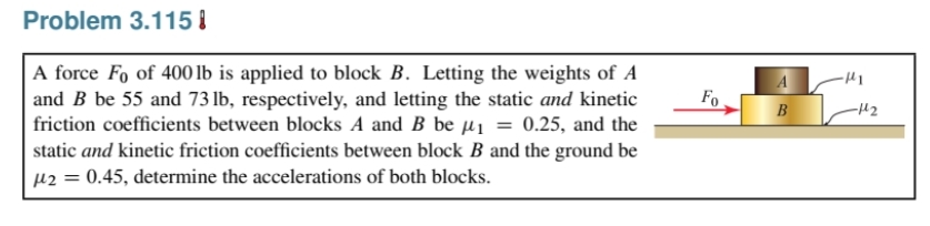 Problem 3.115 I
A force Fo of 400 lb is applied to block B. Letting the weights of A
and B be 55 and 73 lb, respectively, and letting the static and kinetic
friction coefficients between blocks A and B be µi = 0.25, and the
static and kinetic friction coefficients between block B and the ground be
µ2 = 0.45, determine the accelerations of both blocks.
Fo
B
