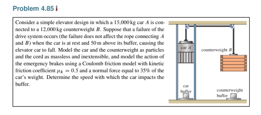 Problem 4.85 I
Consider a simple elevator design in which a 15,000 kg car A is con-
nected to a 12,000 kg counterweight B. Suppose that a failure of the
drive system occurs (the failure does not affect the rope connecting A
and B) when the car is at rest and 50 m above its buffer, causing the
elevator car to fall. Model the car and the counterweight as particles
car A
counterweight B
and the cord as massless and inextensible, and model the action of
the emergency brakes using a Coulomb friction model with kinetic
friction coefficient µk = 0.5 and a normal force equal to 35% of the
car's weight. Determine the speed with which the car impacts the
buffer.
car
counterweight
buffer
buffer

