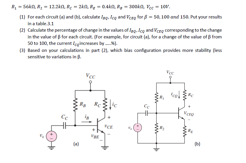 R₁ = 56kN, R₂ = 12.2k, Rc :
=
= 2kN, R₂ = 0.4kN, RB = 300kn, Vcc = 10V.
(1) For each circuit (a) and (b), calculate IBQ, ICQ and VCEQ for ß = 50, 100 and 150. Put your results
in a table.3.1
(2) Calculate the percentage of change in the values of IBQ, ICQ and VCEQ corresponding to the change
in the value of ß for each circuit. (For example, for circuit (a), for a change of the value of ẞ from
50 to 100, the current Ico increases by .....%).
(3) Based on your calculations in part (2), which bias configuration provides more stability (less
sensitive to variations in B.
Vs
Cc
www
(a)
Vcc
RB
iB
Rc
UBE
www
UCE
Cc
www
www
+1₁
R₁
R₂
Vcc
www
Ico RC
VCEQ
RE
(b)