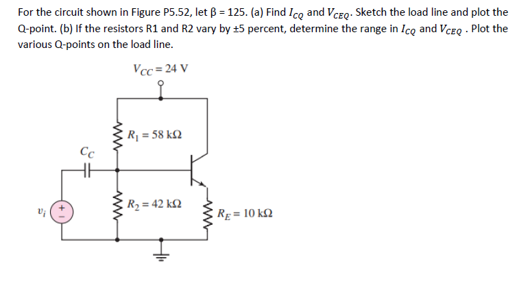 For the circuit shown in Figure P5.52, let ß = 125. (a) Find Ico and VCEQ. Sketch the load line and plot the
Q-point. (b) If the resistors R1 and R2 vary by ±5 percent, determine the range in Ico and VCEQ. Plot the
various Q-points on the load line.
Vcc=24 V
Cc
www
R₁ = 58kQ
R₂ = 42 k
RE= 10 KQ