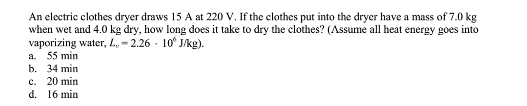 An electric clothes dryer draws 15 A at 220 V. If the clothes put into the dryer have a mass of 7.0 kg
when wet and 4.0 kg dry, how long does it take to dry the clothes? (Assume all heat energy goes into
vaporizing water, L, = 2.26 · 10° J/kg).
a. 55 min
b. 34 min
c. 20 min
d. 16 min
