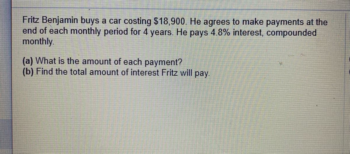 Fritz Benjamin buys a car costing $18,900. He agrees to make payments at the
end of each monthly period for 4 years. He pays 4.8% interest, compounded
monthly.
(a) What is the amount of each payment?
(b) Find the total amount of interest Fritz will pay.
