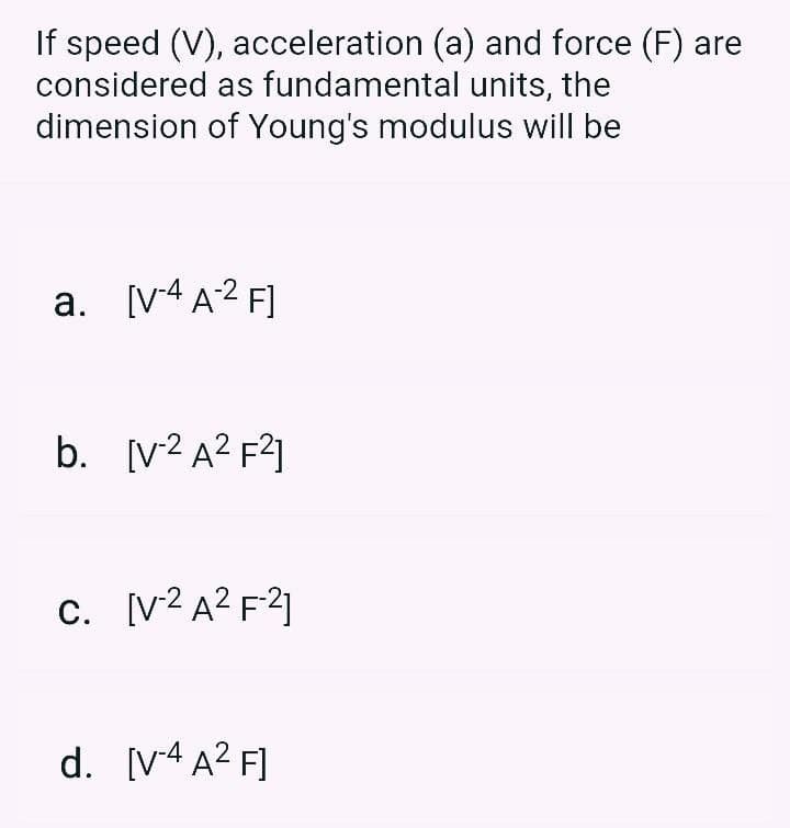 If speed (V), acceleration (a) and force (F) are
considered as fundamental units, the
dimension of Young's modulus will be
a. [V4A2 F]
b. [v? A² F?]
c. [v²A² F?]
d. [v4 A? F]
