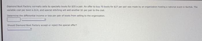 Diamond Boot Factory normally sells its specialty boots for $35 a pair. An offer to buy 70 boots for $27 per pair was made by an organization hosting a national event in Norfolk. The
variable cost per boot is $14, and special stitching will add another $1 per pair to the cost.
Determine the differential income or loss per pair of boots from selling to the organization.
Should Diamond Boot Factory accept or reject the special offer?