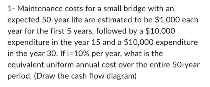 1- Maintenance costs for a small bridge with an
expected 50-year life are estimated to be $1,000 each
year for the first 5 years, followed by a $10,000
expenditure in the year 15 and a $10,000 expenditure
in the year 30. If i=10% per year, what is the
equivalent uniform annual cost over the entire 50-year
period. (Draw the cash flow diagram)