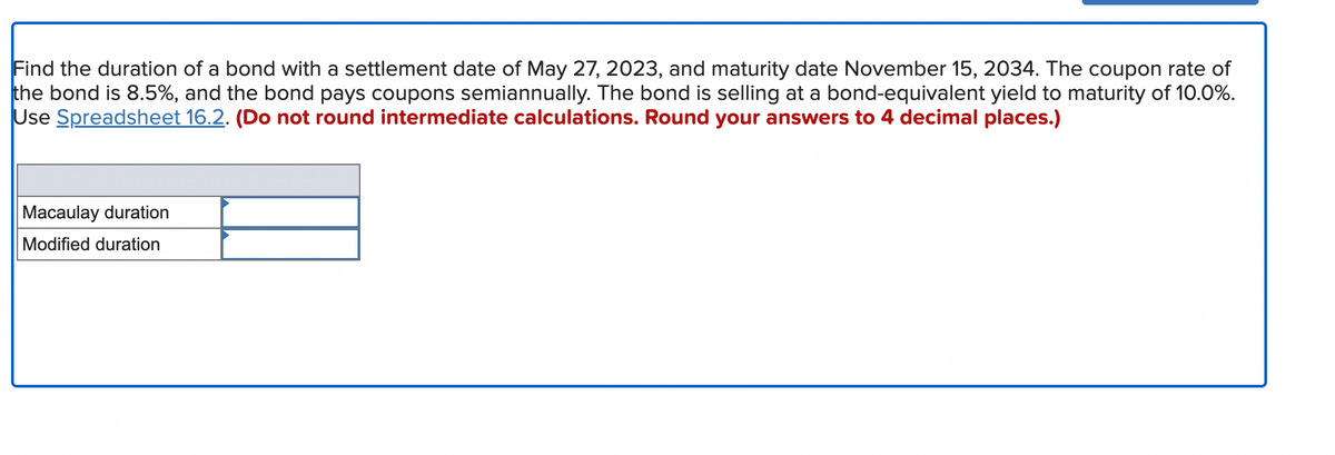 Find the duration of a bond with a settlement date of May 27, 2023, and maturity date November 15, 2034. The coupon rate of
the bond is 8.5%, and the bond pays coupons semiannually. The bond is selling at a bond-equivalent yield to maturity of 10.0%.
Use Spreadsheet 16.2. (Do not round intermediate calculations. Round your answers to 4 decimal places.)
Macaulay duration
Modified duration