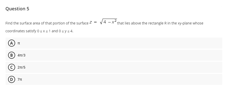 Question 5
Find the surface area of that portion of the surface z =
V4 -x that lies above the rectangle R in the xy-plane whose
coordinates satisfy 0sxs1 and 0 sy s4.
(А) п
(B) 4n/3
21/5
(D) 7n
