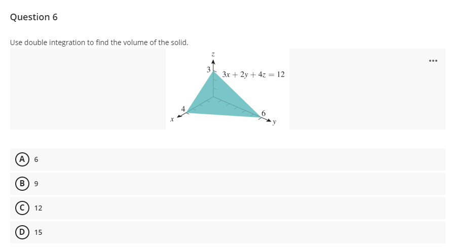 Question 6
Use double integration to find the volume of the solid.
...
3
3x + 2y + 4z = 12
А) 6
B) 9
с) 12
D) 15
