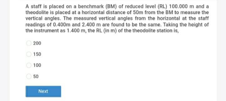 A staff is placed on a benchmark (BM) of reduced level (RL) 100.000 m and a
theodolite is placed at a horizontal distance of 50m from the BM to measure the
vertical angles. The measured vertical angles from the horizontal at the staff
readings of 0.400m and 2.400 m are found to be the same. Taking the height of
the instrument as 1.400 m, the RL (in m) of the theodolite station is,
