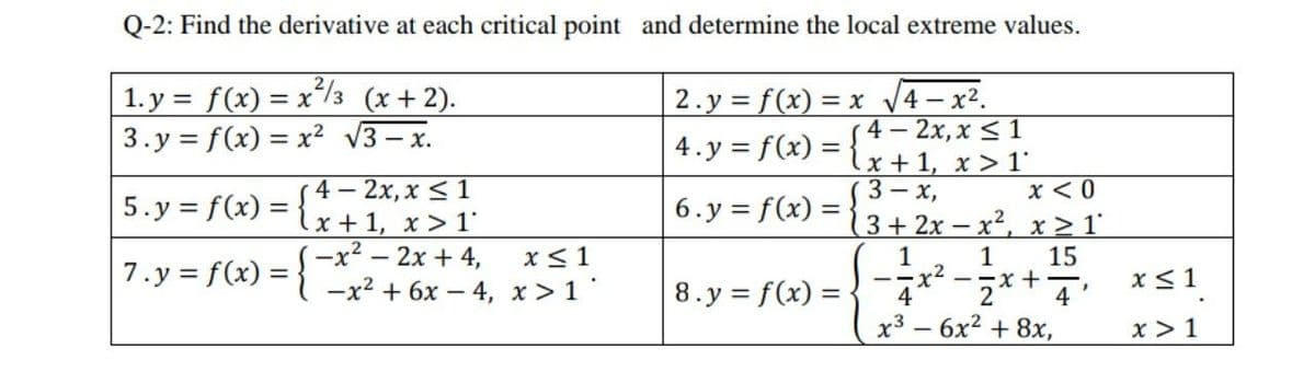 Q-2: Find the derivative at each critical point and determine the local extreme values.
1. y = f(x) = x'/3 (x+2).
3.y = f(x) = x² V3 – x.
2.y = f(x) = x V4– x².
4 – 2x, x < 1
x + 1, x > 1'
x < 0
3+ 2x – x2, x > 1°
4.y = f(x) =
4 — 2х, х <1
x+1, x > 1
—x? — 2х + 4,
—х2 + 6х — 4, х>1"
(3— х,
-
5.y = f(x) =
6.y = f(x) =
x< 1
1
--x+4'
15
7.y = f(x) =
x <1
8.y = f(x) = {
х3 — 6х? + 8х,
x > 1
